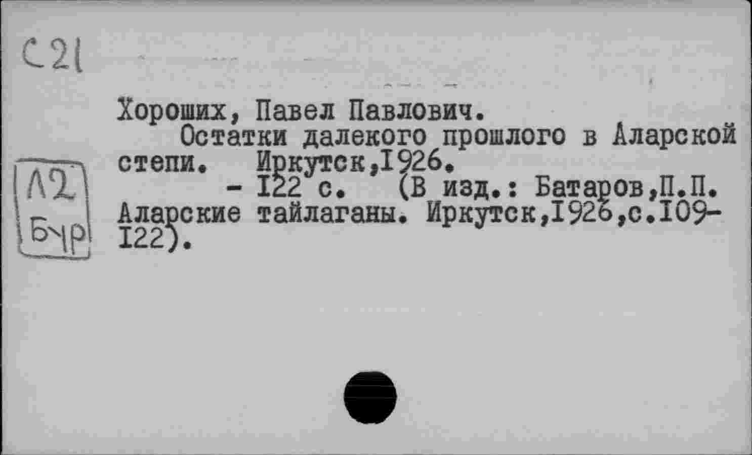 ﻿С2( -	--	-
Хороших, Павел Павлович.
Остатки далекого прошлого в Аларской ттгх степи. Иркутск,1926.
Дхі	- 122 с. (В изд.: Батаров,П.П.
п Аларские тайлаганы. Иркутск,192ь,с.109->БХ 1225.